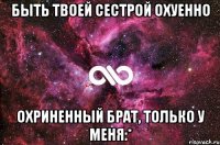 Быть твоей сестрой охуенно Охриненный брат, только у меня:*