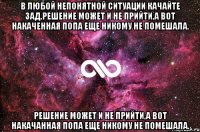 В любой непонятной ситуации качайте зад.решение может и не прийти,а вот накаченная попа еще никому не помешала. Решение может и не прийти,а вот накачанная попа еще никому не помешала.