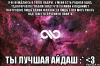 Я не нуждаюсь в толпе подруг. У меня есть родная ОДНА. Та,которая по глазам знает что со мной и поднимет настроение лишь одной фразой ;) И лишь с ней могу ржать над тем,что другим не понять ТЫ ЛУЧШАЯ АЙДАШ :* <3