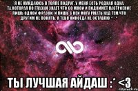 Я не нуждаюсь в толпе подруг. У меня есть родная ОДНА. Та,которая по глазам знает что со мной и поднимет настроение лишь одной фразой. И лишь с ней могу ржать над тем,что другим не понять. Я ТЕБЯ НИКОГДА НЕ ОСТАВЛЮ ^_^ ТЫ ЛУЧШАЯ АЙДАШ :* <3