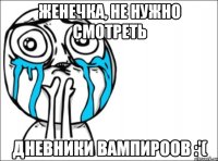 Женечка, не нужно смотреть Дневники вампироов :'(