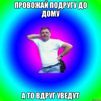 Провожай подругу до дому А то вдруг уведут