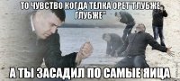 то чувство когда телка орет"глубже глубже" а ты засадил по самые яица