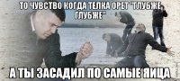 то чувство когда телка орет "глубже глубже" а ты засадил по самые яица