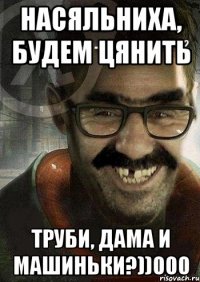 Насяльниха, будем цянить труби, дама и машиньки?))000