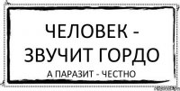 Человек - звучит гордо а паразит - честно