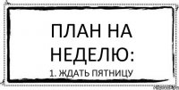 план на неделю: 1. ждать пятницу