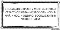 В последнее время у меня возникает страстное желание засунуть ноги в чай. И нос. И одеяло. Вообще жить в чашке с чаем 