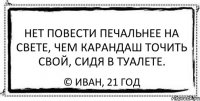 нет повести печальнее на свете, чем карандаш точить свой, сидя в туалете. © иван, 21 год