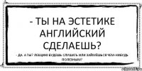 - Ты на эстетике английский сделаешь? - Да. А ты? Лекцию будешь слушать или займёшься чем-нибудь полезным?