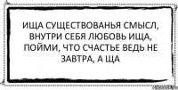 ища существованья смысл, внутри себя любовь ища, пойми, что счастье ведь не завтра, а ща 