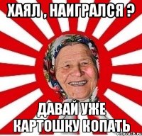 Хаял , наигрался ? Давай уже картошку копать