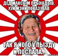 дед максым прыходыв, хуй мэни показував так я його у пызду и послала...