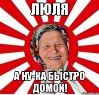 ЛЮЛЯ А НУ-КА БЫСТРО ДОМОЙ!