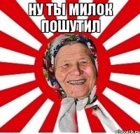 Ну ты милок пошутил 