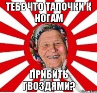 Тебе что тапочки к ногам Прибить гвоздями?