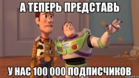 А теперь представь У нас 100 000 подписчиков