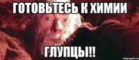 ГОТОВЬТЕСЬ К ХИМИИ ГЛУПЦЫ!!