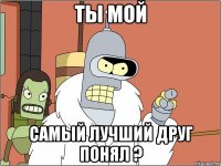 Ты мой самый лучший друг понял ?