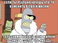 Если ты реально хочешь что-то изменить в своей жизни То подними наконец свою жирную задницу и сделай что-нибудь!