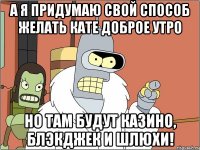 А я придумаю свой способ желать Кате доброе утро Но там будут казино, блэкджек и шлюхи!