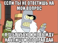 Если ты не ответишь на мой вопрос Я тебя убью и не выйду на улицу и это правдаа