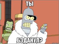 ты бзданул?