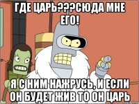 Где ЦАрь???Сюда мне его! Я с ним нажрусь, и если он будет жив то он царь