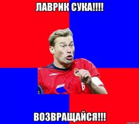 ЛАВРИК СУКА!!!! ВОЗВРАЩАЙСЯ!!!