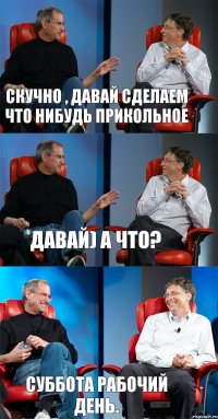 скучно , давай сделаем что нибудь прикольное давай) а что? суббота рабочий день.