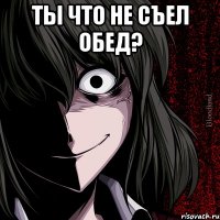 Ты что не съел обед? 