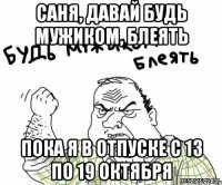 Саня, давай будь мужиком, блеять пока я в отпуске с 13 по 19 октября