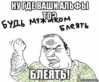 НУ ГДЕ ВАШИ АЛЬФЫ ТО? БЛЕЯТЬ!