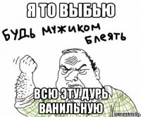 Я ТО ВЫБЬЮ ВСЮ ЭТУ ДУРЬ ВАНИЛЬНУЮ