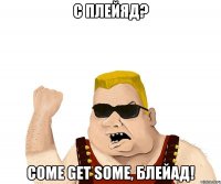 С Плейяд? Come Get Some, блейад!