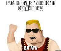 БАРИН!! Будь мужиком!! Сходи в ПИД бл*ать