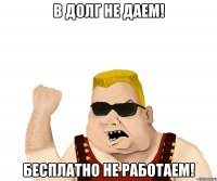 В ДОЛГ НЕ ДАЕМ! БЕСПЛАТНО НЕ РАБОТАЕМ!