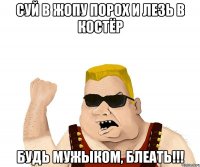 Суй в жопу порох и лезь в костёр Будь мужыком, блеать!!!