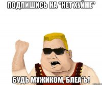 ПОДПИШИСЬ НА "НЕТ ХУЙНЕ" БУДЬ МУЖИКОМ, БЛЕА*Ь!