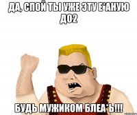 ДА, СПОЙ ТЫ УЖЕ ЭТУ Е*АНУЮ ДО2 БУДЬ МУЖИКОМ БЛЕА*Ь!!!