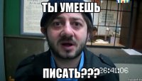 ТЫ УМЕЕШЬ ПИСАТЬ???