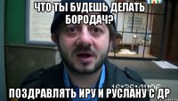 Что ты будешь делать Бородач? Поздравлять Иру и Руслану с ДР