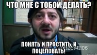 ЧТО МНЕ С ТОБОЙ ДЕЛАТЬ? ПОНЯТЬ И ПРОСТИТЬ, И ПОЦЕЛОВАТЬ!