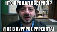 Кто продал все iPadi? Я не в курррсе ррребята!