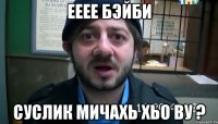 Ееее бэйби Суслик мичахь хьо ву ?