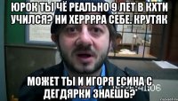 Юрок ты чё реально 9 лет в кхти учился? Ни херррра себе. Крутяк Может ты и игоря есина с дегдярки знаешь?