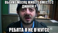 Вы уже месяц живете вместе с Дианой ? Ребята я не в кугсе