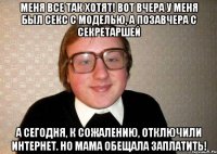 меня все так хотят! вот вчера у меня был секс с моделью, а позавчера с секретаршей а сегодня, к сожалению, отключили интернет. Но мама обещала заплатить!