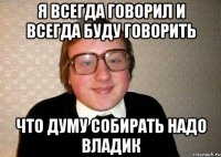 Я всегда говорил и всегда буду говорить Что думу собирать надо Владик