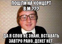 пошли на концерт В.М.??? да я Слов не знаю, Вставать завтро рано, Денег нет.